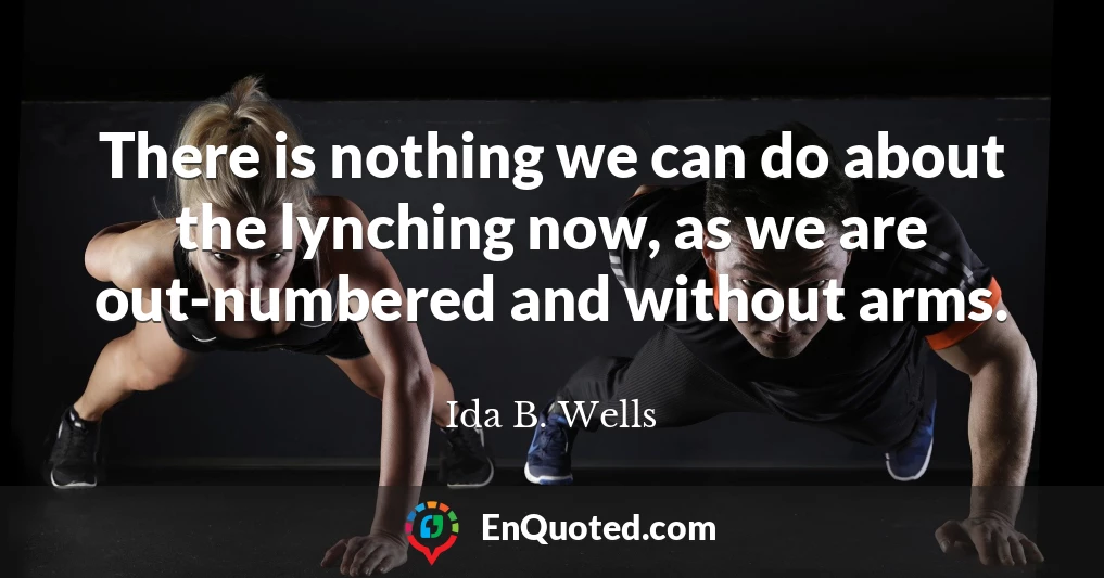 There is nothing we can do about the lynching now, as we are out-numbered and without arms.
