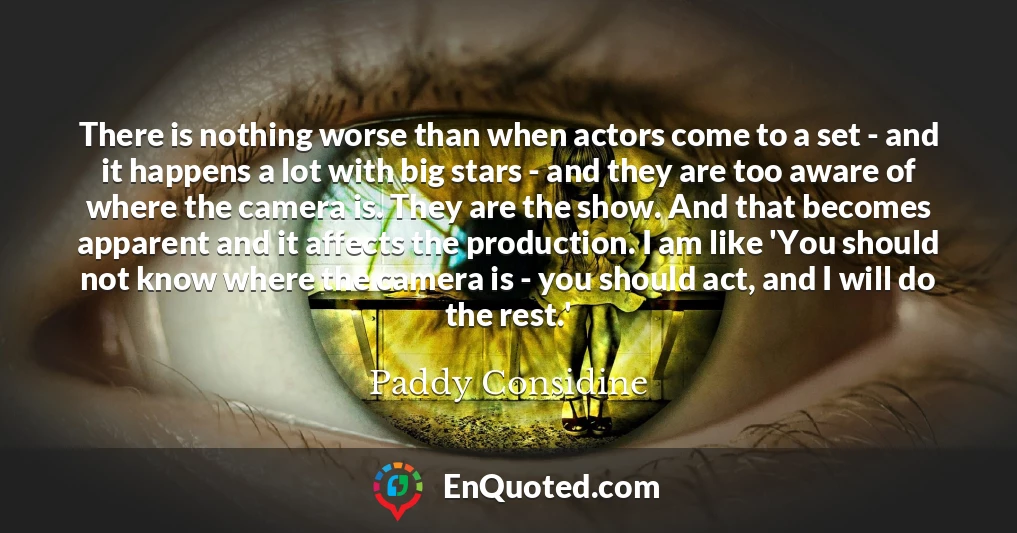 There is nothing worse than when actors come to a set - and it happens a lot with big stars - and they are too aware of where the camera is. They are the show. And that becomes apparent and it affects the production. I am like 'You should not know where the camera is - you should act, and I will do the rest.'