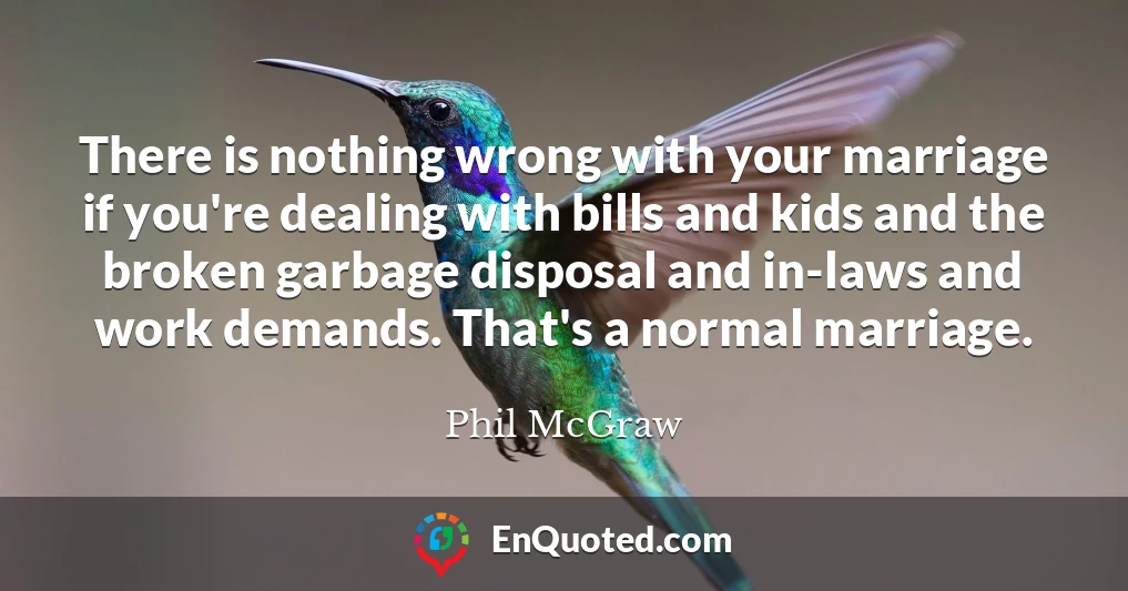 There is nothing wrong with your marriage if you're dealing with bills and kids and the broken garbage disposal and in-laws and work demands. That's a normal marriage.