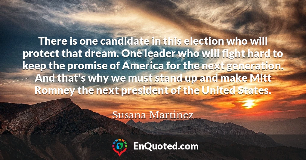 There is one candidate in this election who will protect that dream. One leader who will fight hard to keep the promise of America for the next generation. And that's why we must stand up and make Mitt Romney the next president of the United States.