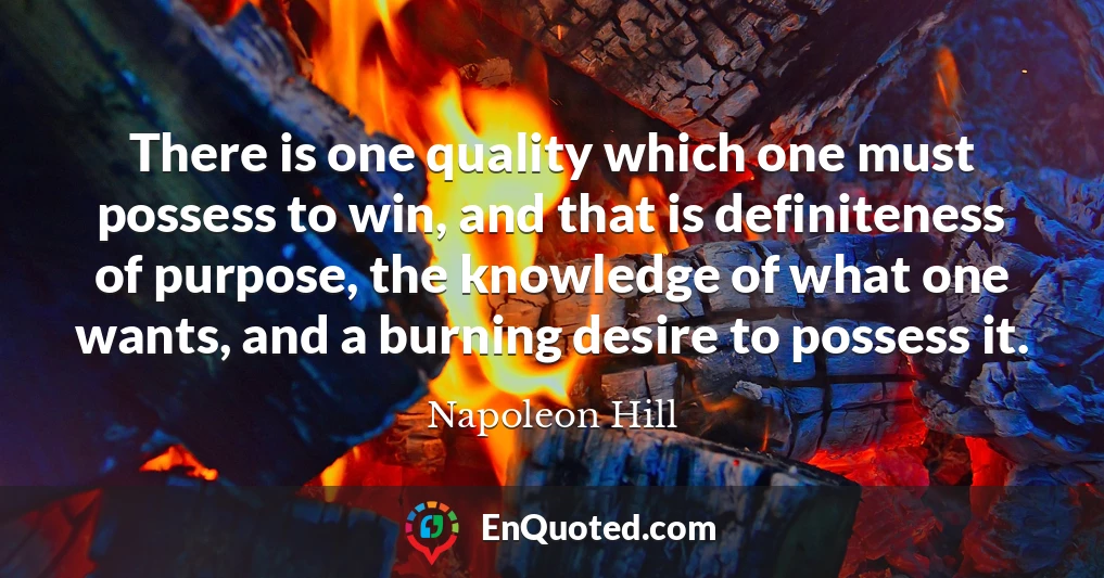 There is one quality which one must possess to win, and that is definiteness of purpose, the knowledge of what one wants, and a burning desire to possess it.