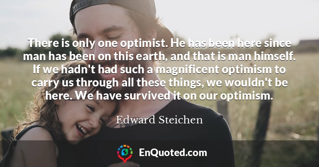 There is only one optimist. He has been here since man has been on this earth, and that is man himself. If we hadn't had such a magnificent optimism to carry us through all these things, we wouldn't be here. We have survived it on our optimism.