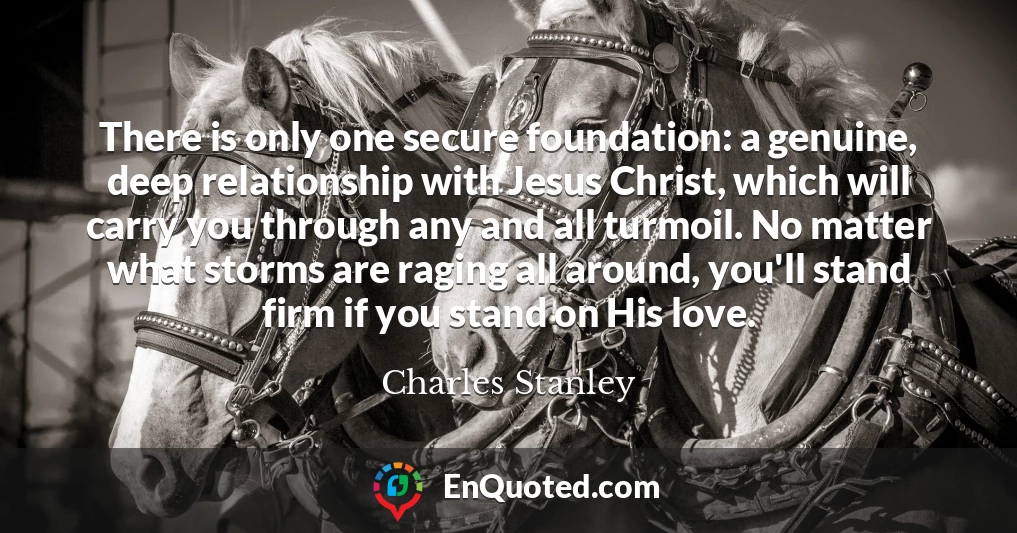 There is only one secure foundation: a genuine, deep relationship with Jesus Christ, which will carry you through any and all turmoil. No matter what storms are raging all around, you'll stand firm if you stand on His love.