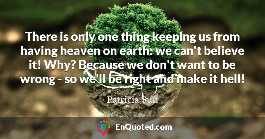 There is only one thing keeping us from having heaven on earth: we can't believe it! Why? Because we don't want to be wrong - so we'll be right and make it hell!