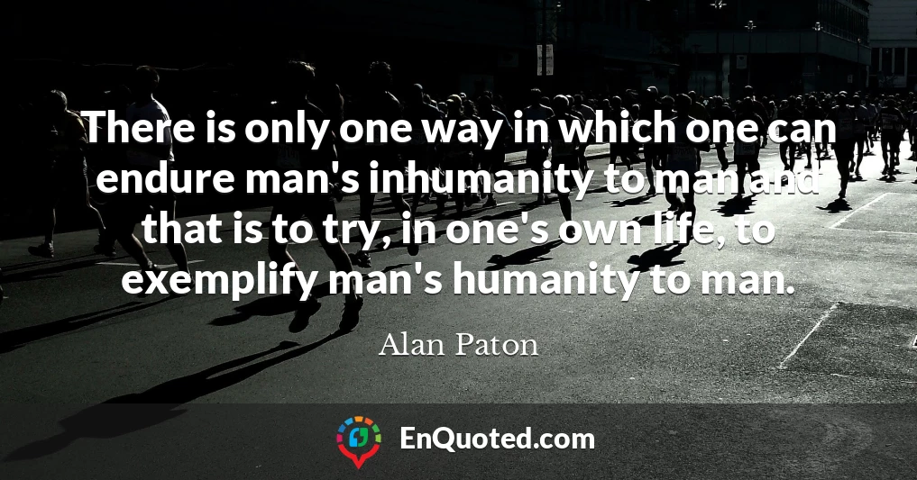 There is only one way in which one can endure man's inhumanity to man and that is to try, in one's own life, to exemplify man's humanity to man.