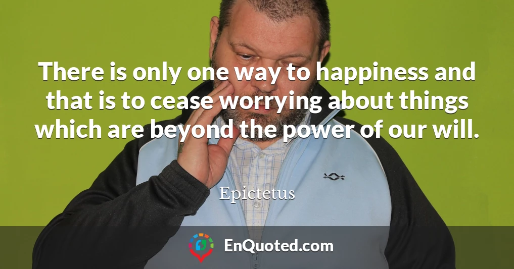There is only one way to happiness and that is to cease worrying about things which are beyond the power of our will.
