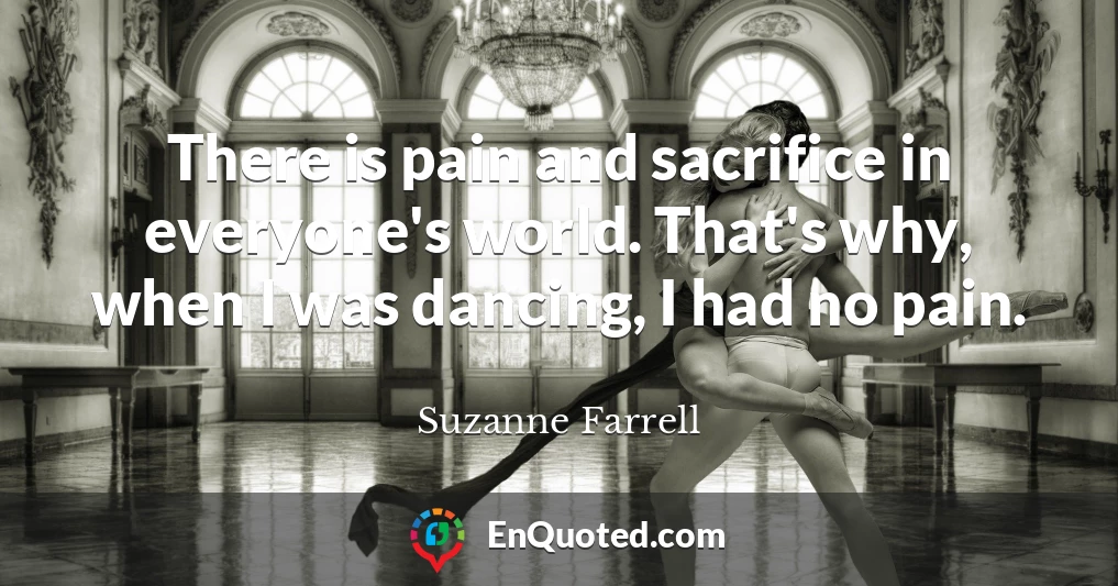 There is pain and sacrifice in everyone's world. That's why, when I was dancing, I had no pain.
