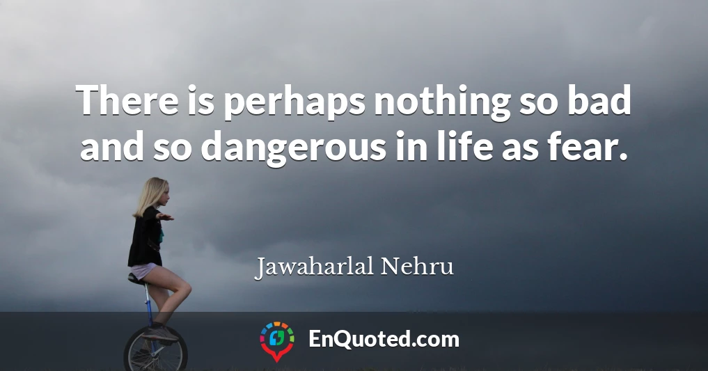 There is perhaps nothing so bad and so dangerous in life as fear.
