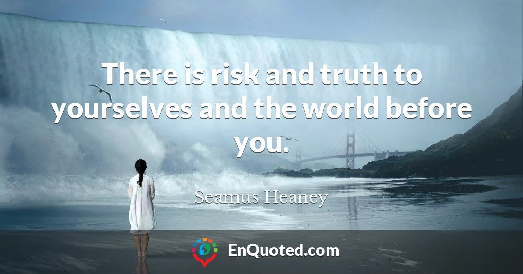 There is risk and truth to yourselves and the world before you.