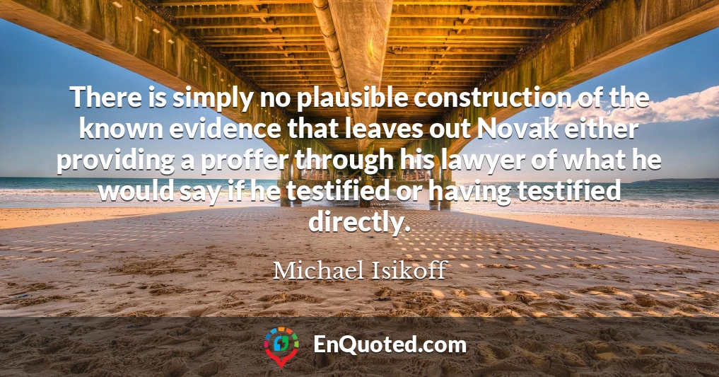 There is simply no plausible construction of the known evidence that leaves out Novak either providing a proffer through his lawyer of what he would say if he testified or having testified directly.