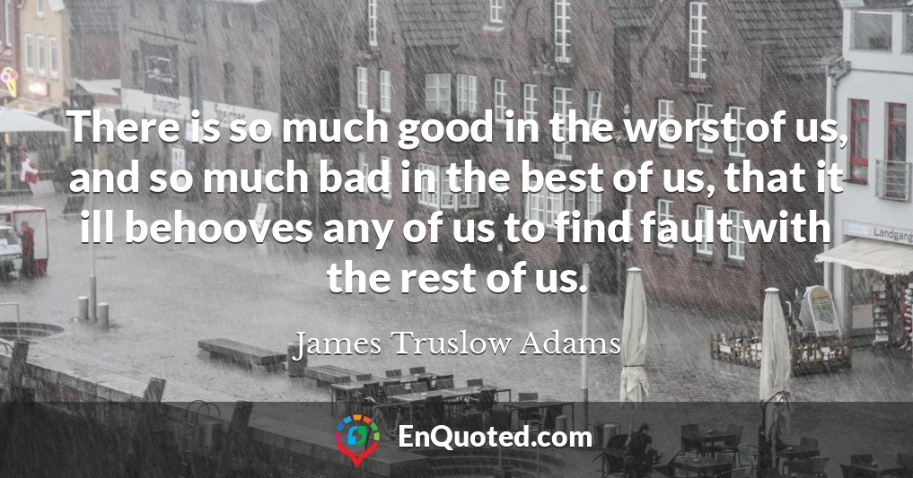 There is so much good in the worst of us, and so much bad in the best of us, that it ill behooves any of us to find fault with the rest of us.