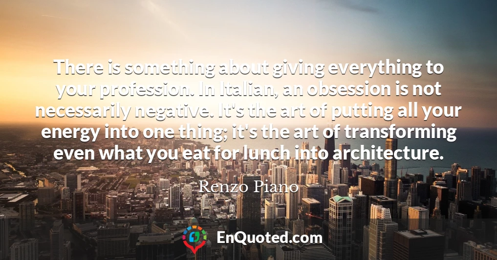 There is something about giving everything to your profession. In Italian, an obsession is not necessarily negative. It's the art of putting all your energy into one thing; it's the art of transforming even what you eat for lunch into architecture.