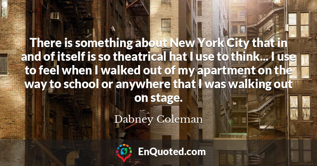 There is something about New York City that in and of itself is so theatrical hat I use to think... I use to feel when I walked out of my apartment on the way to school or anywhere that I was walking out on stage.