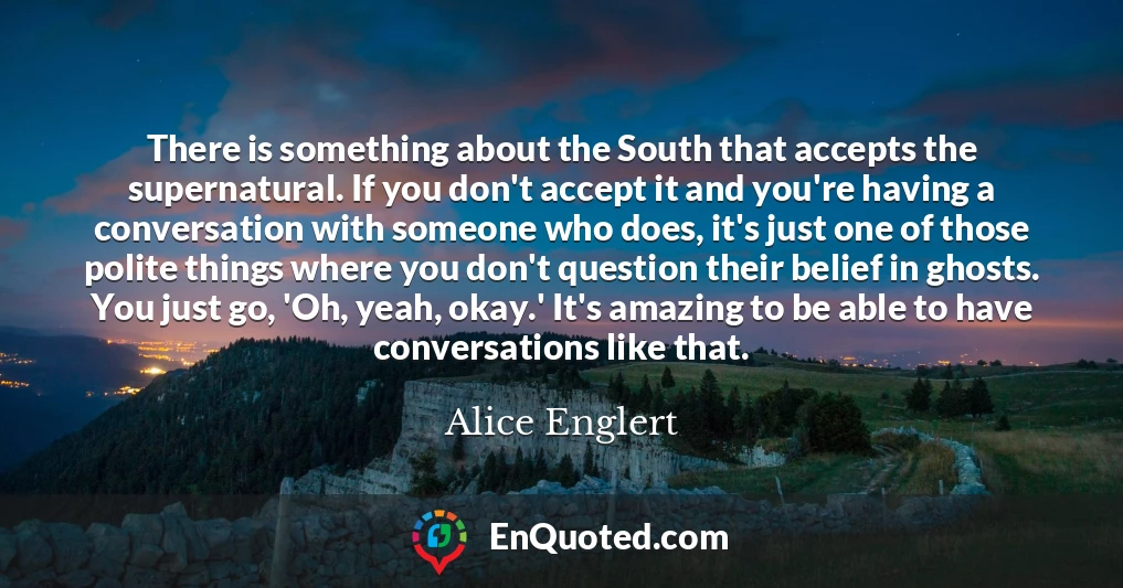 There is something about the South that accepts the supernatural. If you don't accept it and you're having a conversation with someone who does, it's just one of those polite things where you don't question their belief in ghosts. You just go, 'Oh, yeah, okay.' It's amazing to be able to have conversations like that.