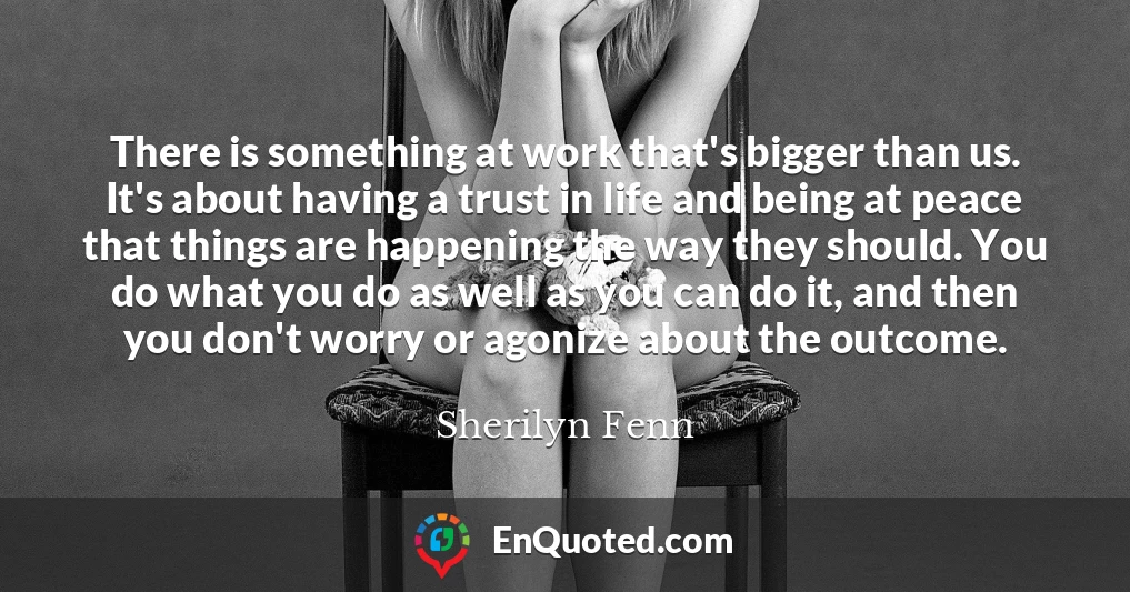 There is something at work that's bigger than us. It's about having a trust in life and being at peace that things are happening the way they should. You do what you do as well as you can do it, and then you don't worry or agonize about the outcome.