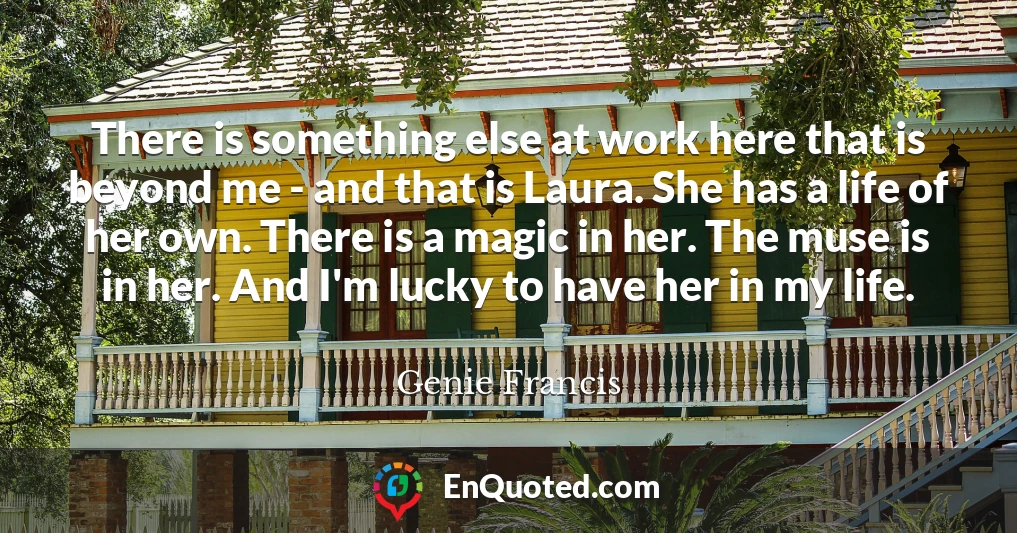 There is something else at work here that is beyond me - and that is Laura. She has a life of her own. There is a magic in her. The muse is in her. And I'm lucky to have her in my life.