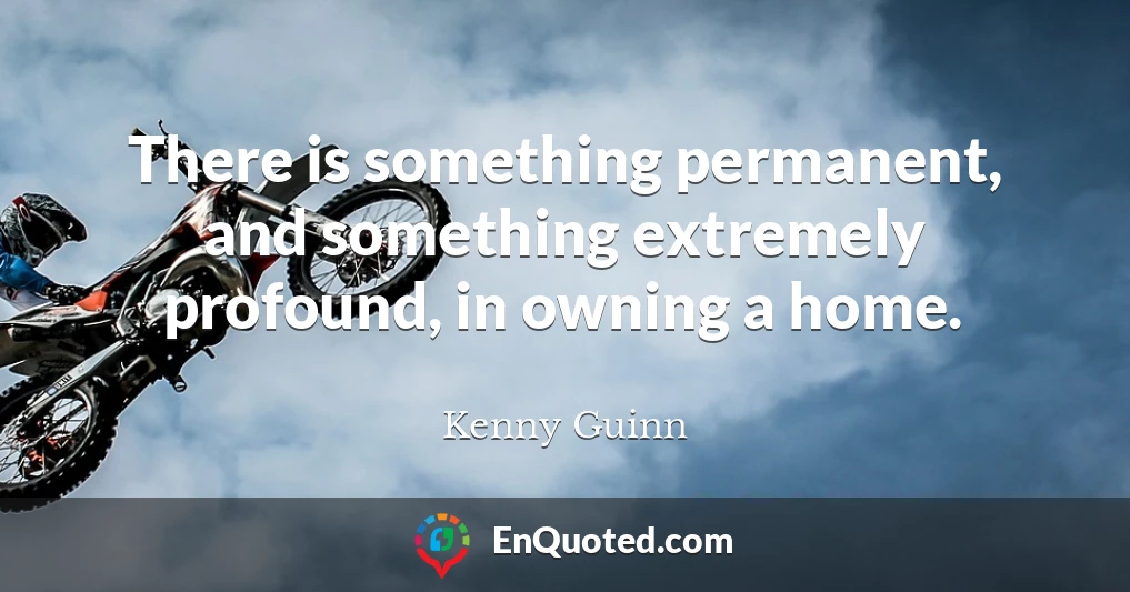 There is something permanent, and something extremely profound, in owning a home.