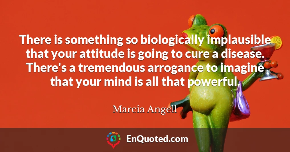 There is something so biologically implausible that your attitude is going to cure a disease. There's a tremendous arrogance to imagine that your mind is all that powerful.