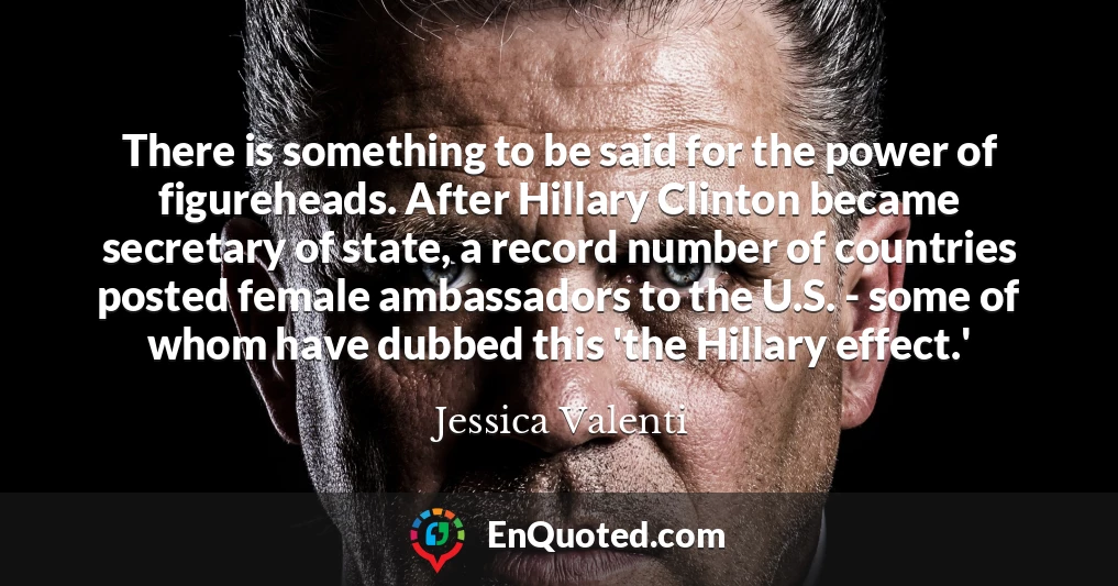 There is something to be said for the power of figureheads. After Hillary Clinton became secretary of state, a record number of countries posted female ambassadors to the U.S. - some of whom have dubbed this 'the Hillary effect.'