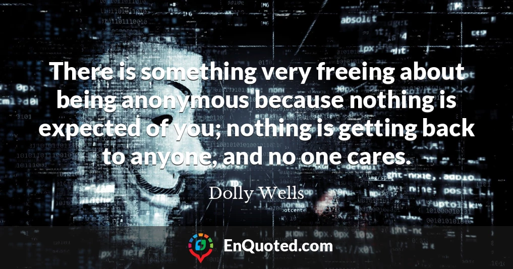 There is something very freeing about being anonymous because nothing is expected of you; nothing is getting back to anyone, and no one cares.