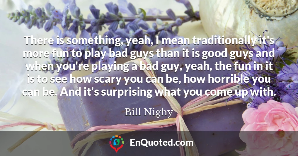There is something, yeah, I mean traditionally it's more fun to play bad guys than it is good guys and when you're playing a bad guy, yeah, the fun in it is to see how scary you can be, how horrible you can be. And it's surprising what you come up with.