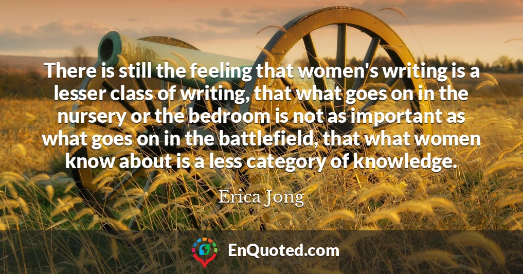 There is still the feeling that women's writing is a lesser class of writing, that what goes on in the nursery or the bedroom is not as important as what goes on in the battlefield, that what women know about is a less category of knowledge.