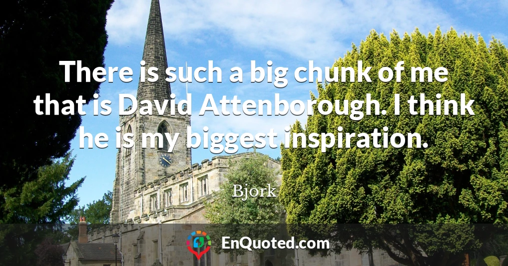 There is such a big chunk of me that is David Attenborough. I think he is my biggest inspiration.