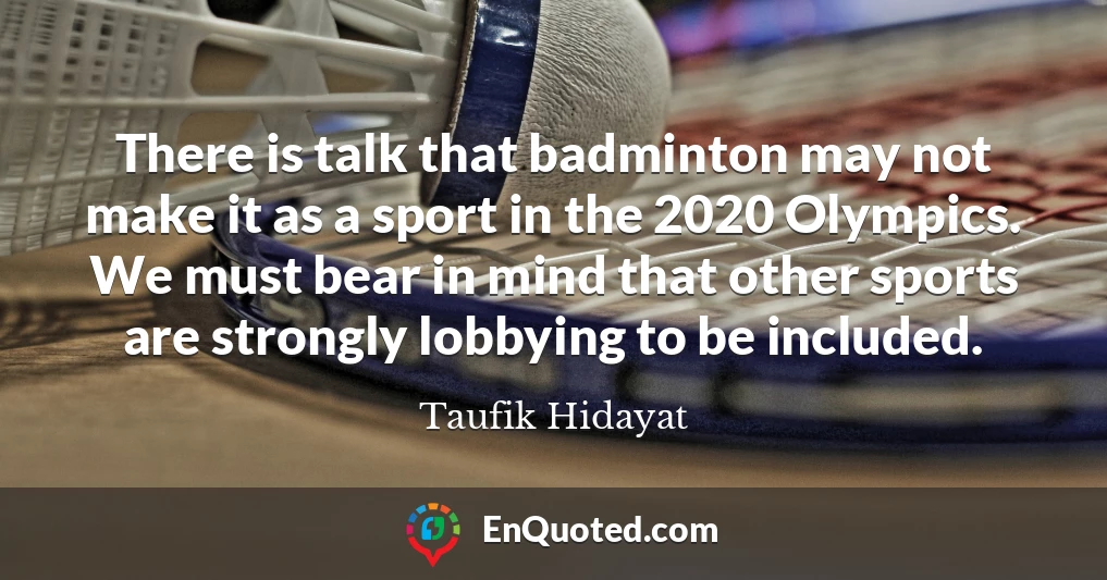 There is talk that badminton may not make it as a sport in the 2020 Olympics. We must bear in mind that other sports are strongly lobbying to be included.