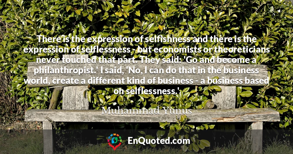 There is the expression of selfishness and there is the expression of selflessness - but economists or theoreticians never touched that part. They said: 'Go and become a philanthropist.' I said, 'No, I can do that in the business world, create a different kind of business - a business based on selflessness.'