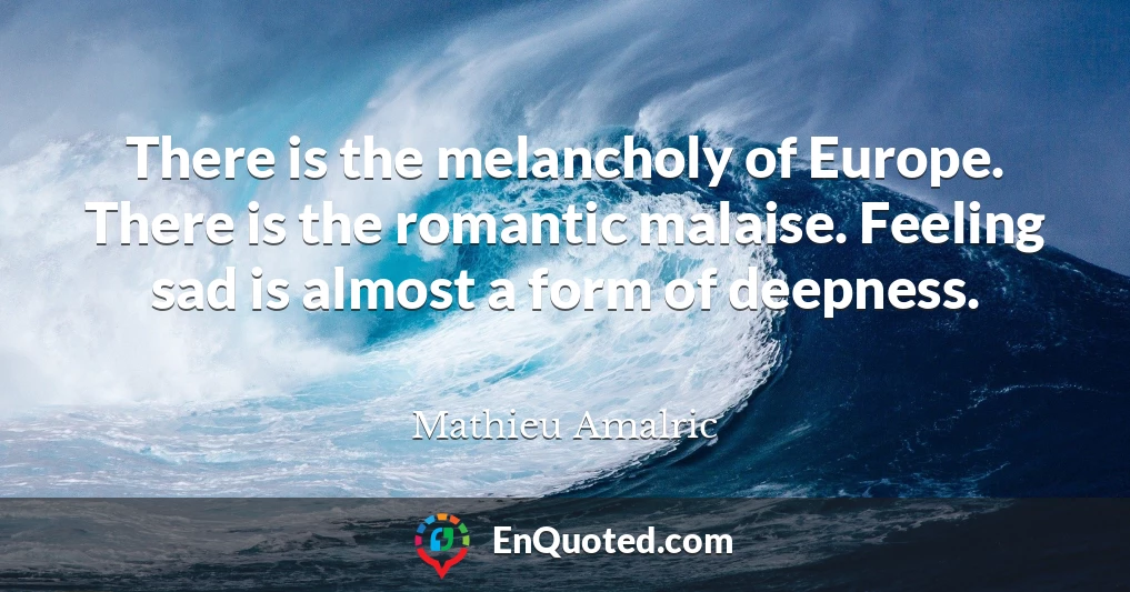 There is the melancholy of Europe. There is the romantic malaise. Feeling sad is almost a form of deepness.