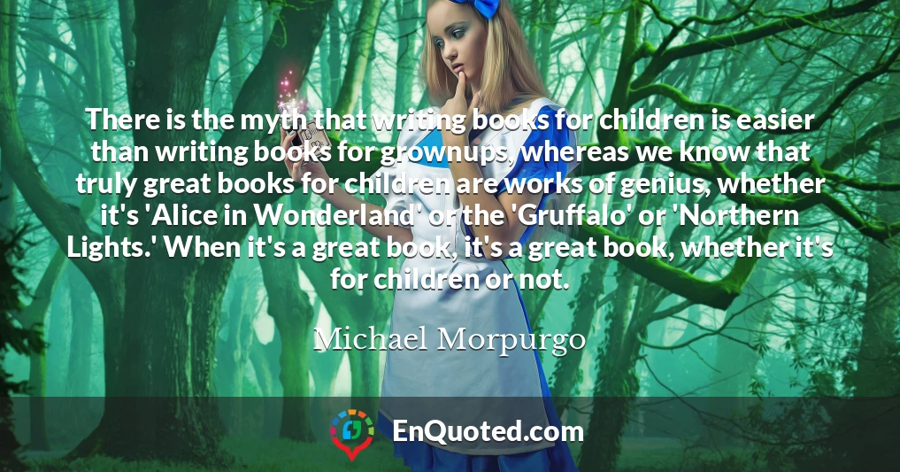 There is the myth that writing books for children is easier than writing books for grownups, whereas we know that truly great books for children are works of genius, whether it's 'Alice in Wonderland' or the 'Gruffalo' or 'Northern Lights.' When it's a great book, it's a great book, whether it's for children or not.