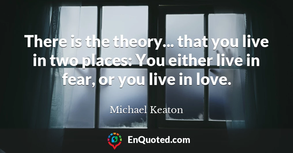 There is the theory... that you live in two places: You either live in fear, or you live in love.
