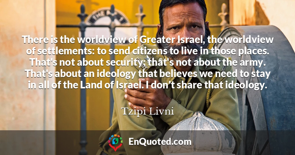 There is the worldview of Greater Israel, the worldview of settlements: to send citizens to live in those places. That's not about security; that's not about the army. That's about an ideology that believes we need to stay in all of the Land of Israel. I don't share that ideology.