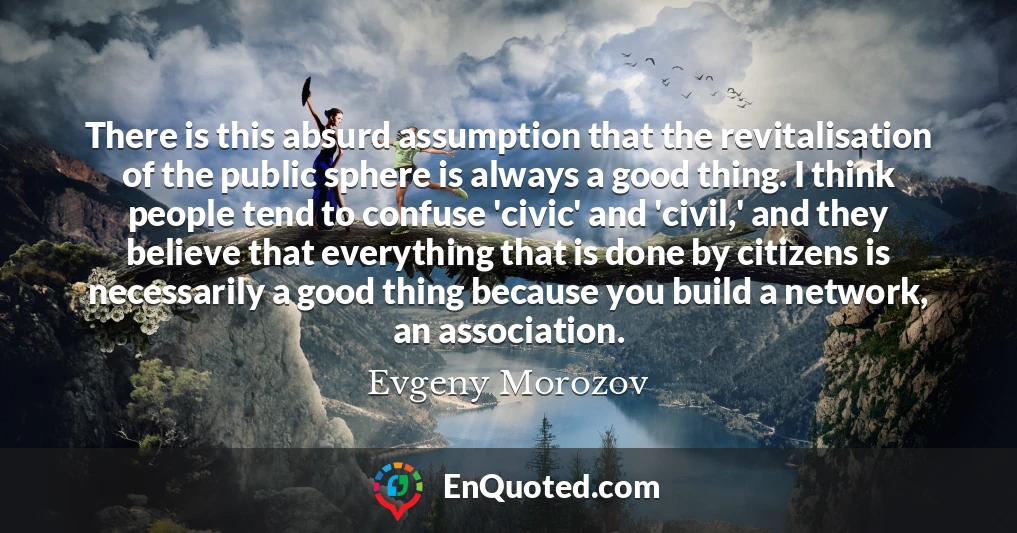 There is this absurd assumption that the revitalisation of the public sphere is always a good thing. I think people tend to confuse 'civic' and 'civil,' and they believe that everything that is done by citizens is necessarily a good thing because you build a network, an association.