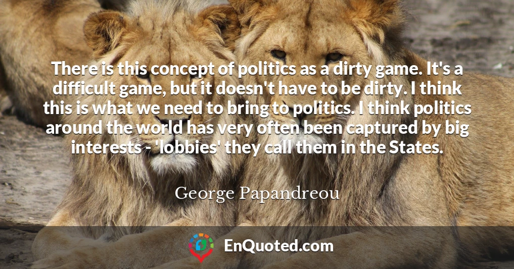 There is this concept of politics as a dirty game. It's a difficult game, but it doesn't have to be dirty. I think this is what we need to bring to politics. I think politics around the world has very often been captured by big interests - 'lobbies' they call them in the States.