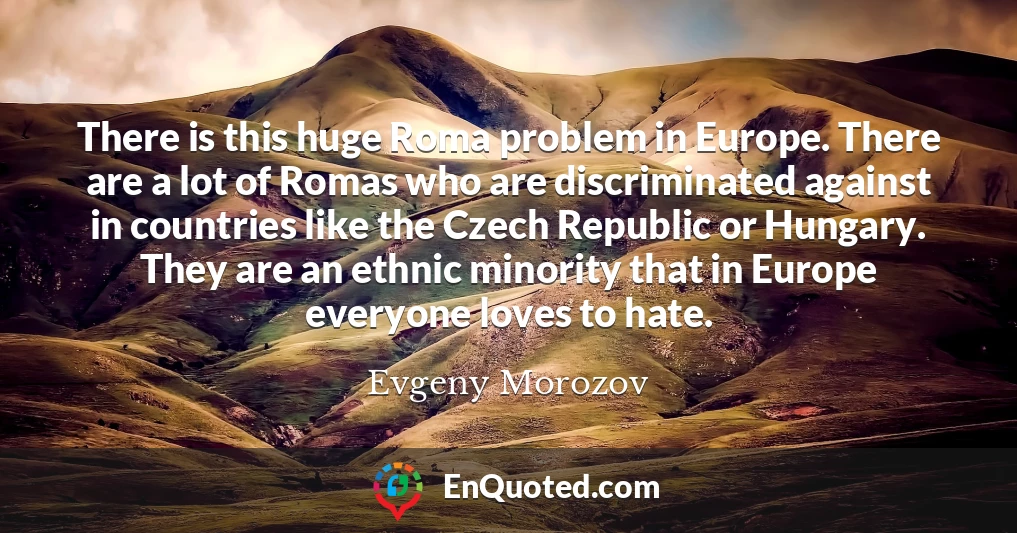 There is this huge Roma problem in Europe. There are a lot of Romas who are discriminated against in countries like the Czech Republic or Hungary. They are an ethnic minority that in Europe everyone loves to hate.