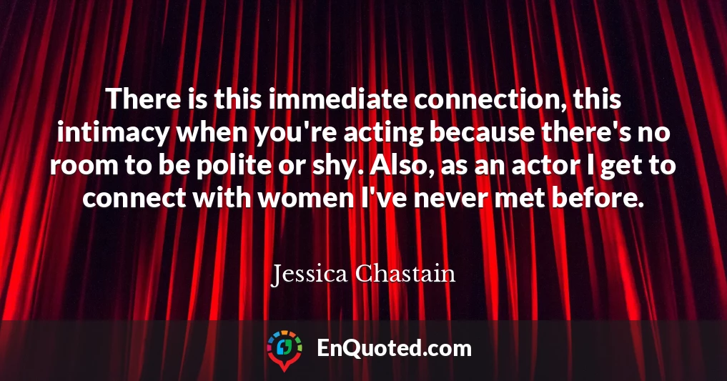 There is this immediate connection, this intimacy when you're acting because there's no room to be polite or shy. Also, as an actor I get to connect with women I've never met before.