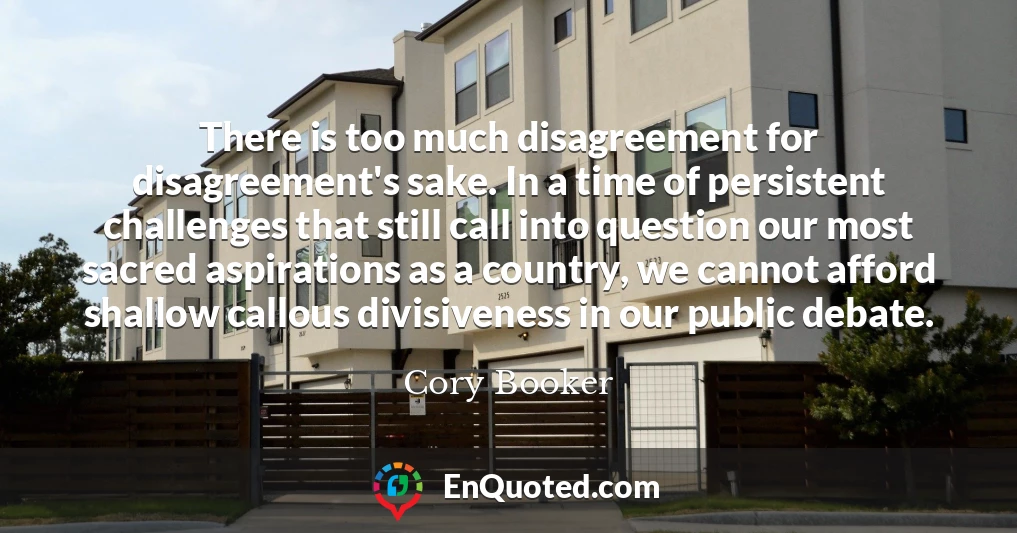 There is too much disagreement for disagreement's sake. In a time of persistent challenges that still call into question our most sacred aspirations as a country, we cannot afford shallow callous divisiveness in our public debate.