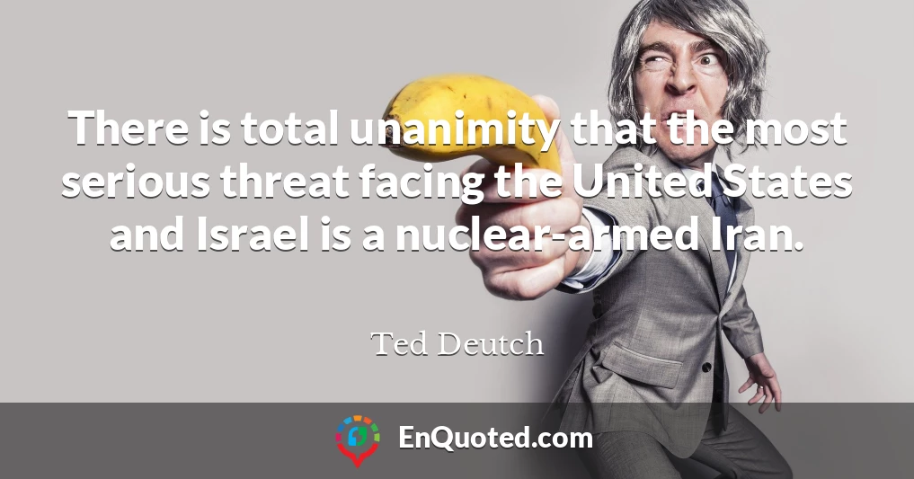 There is total unanimity that the most serious threat facing the United States and Israel is a nuclear-armed Iran.