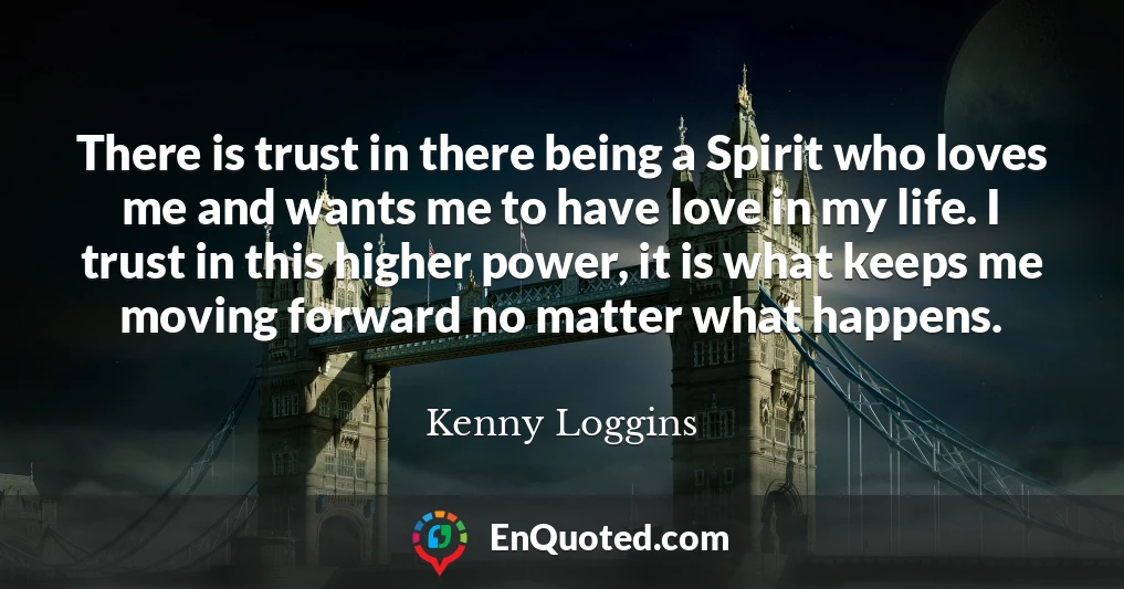 There is trust in there being a Spirit who loves me and wants me to have love in my life. I trust in this higher power, it is what keeps me moving forward no matter what happens.
