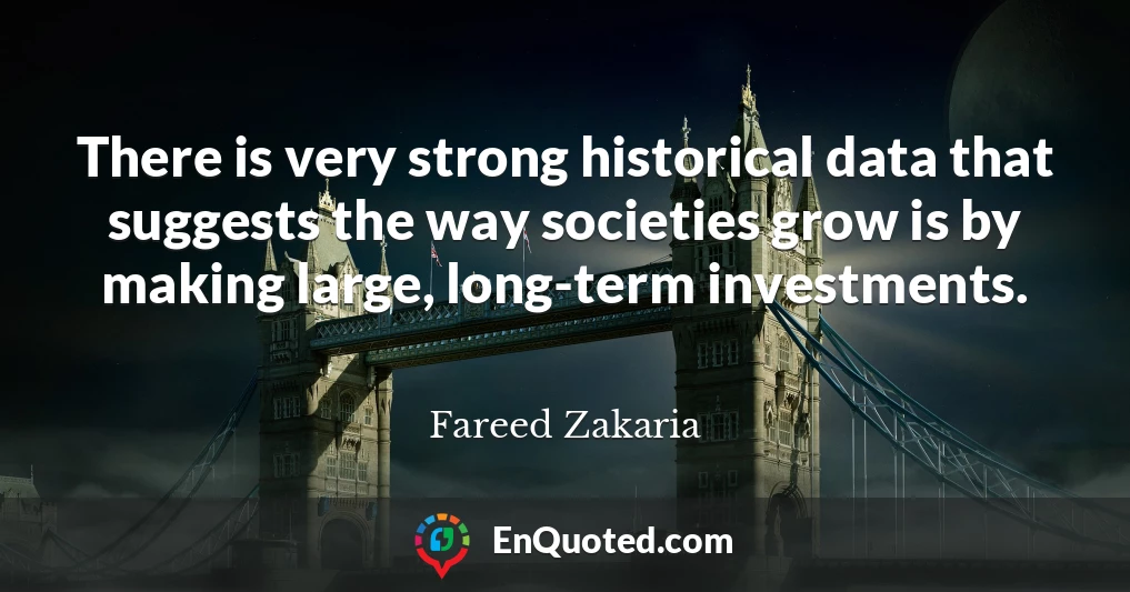There is very strong historical data that suggests the way societies grow is by making large, long-term investments.