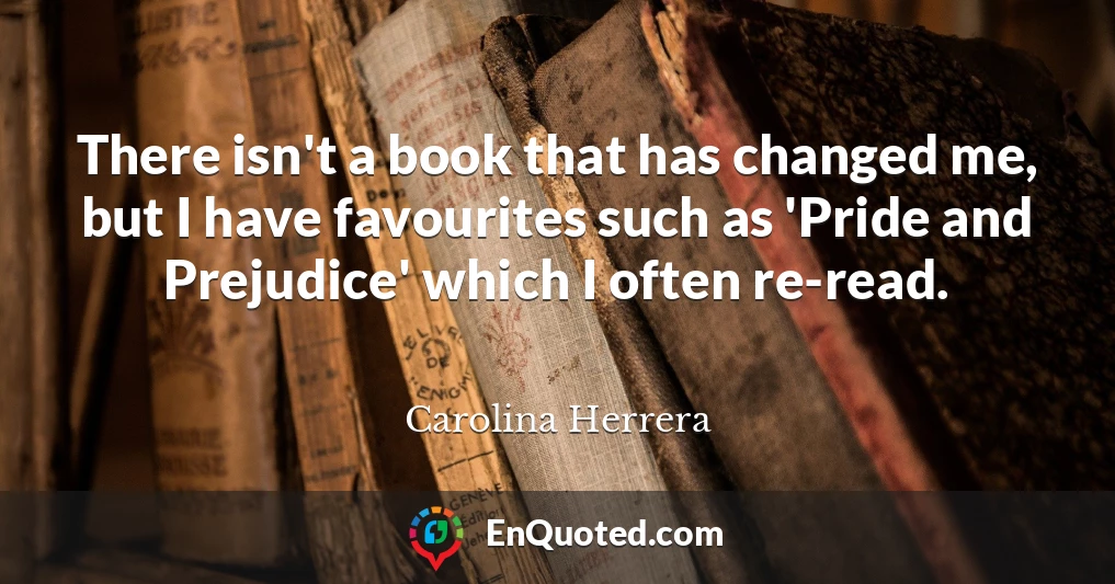 There isn't a book that has changed me, but I have favourites such as 'Pride and Prejudice' which I often re-read.