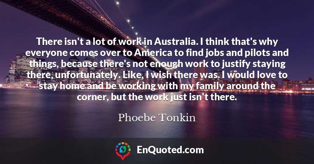 There isn't a lot of work in Australia. I think that's why everyone comes over to America to find jobs and pilots and things, because there's not enough work to justify staying there, unfortunately. Like, I wish there was. I would love to stay home and be working with my family around the corner, but the work just isn't there.