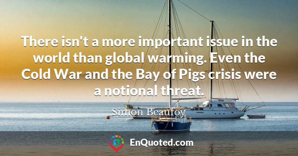 There isn't a more important issue in the world than global warming. Even the Cold War and the Bay of Pigs crisis were a notional threat.