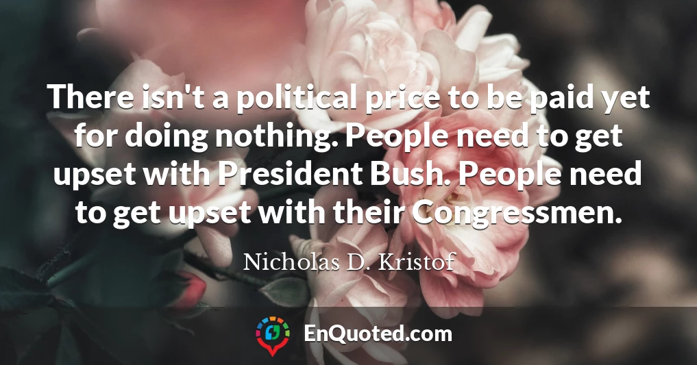 There isn't a political price to be paid yet for doing nothing. People need to get upset with President Bush. People need to get upset with their Congressmen.