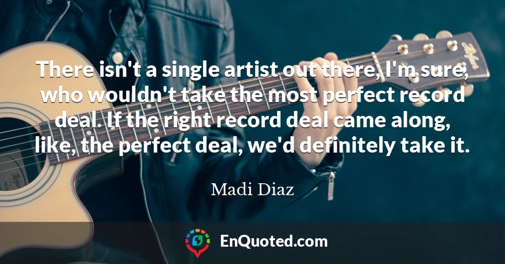 There isn't a single artist out there, I'm sure, who wouldn't take the most perfect record deal. If the right record deal came along, like, the perfect deal, we'd definitely take it.