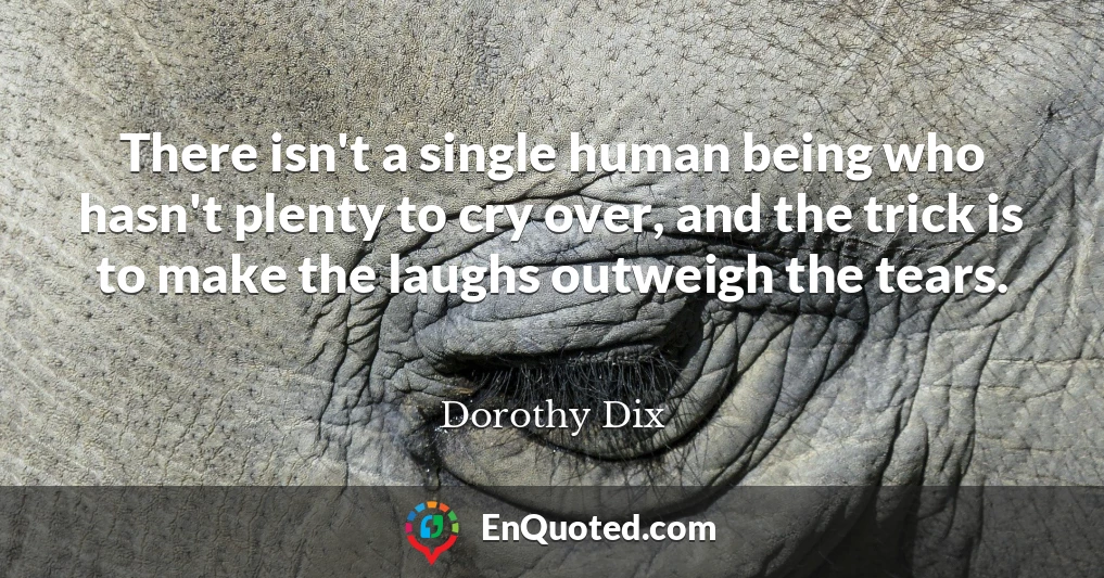 There isn't a single human being who hasn't plenty to cry over, and the trick is to make the laughs outweigh the tears.