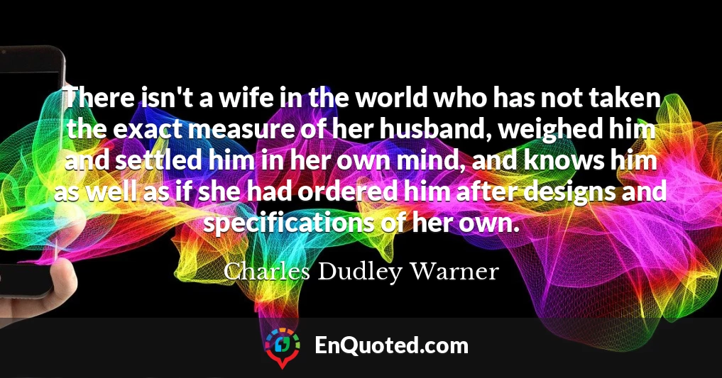 There isn't a wife in the world who has not taken the exact measure of her husband, weighed him and settled him in her own mind, and knows him as well as if she had ordered him after designs and specifications of her own.