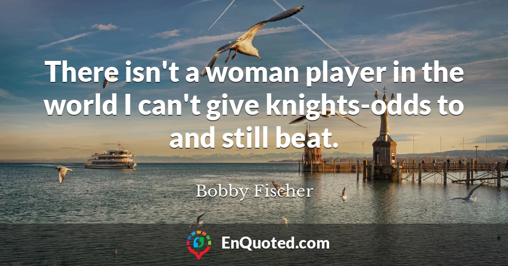 There isn't a woman player in the world I can't give knights-odds to and still beat.