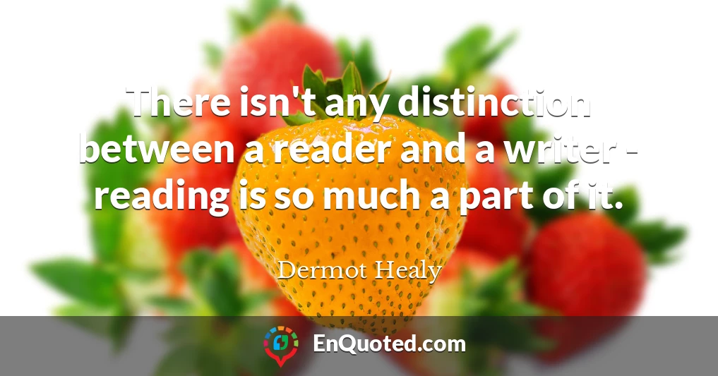 There isn't any distinction between a reader and a writer - reading is so much a part of it.
